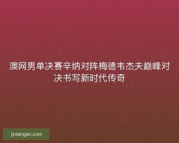 澳网男单决赛辛纳对阵梅德韦杰夫巅峰对决书写新时代传奇