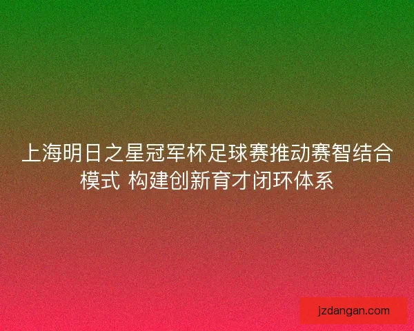 上海明日之星冠军杯足球赛推动赛智结合模式 构建创新育才闭环体系