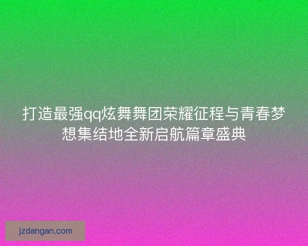 打造最强qq炫舞舞团荣耀征程与青春梦想集结地全新启航篇章盛典