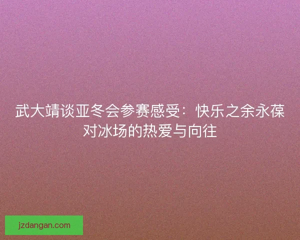 武大靖谈亚冬会参赛感受：快乐之余永葆对冰场的热爱与向往